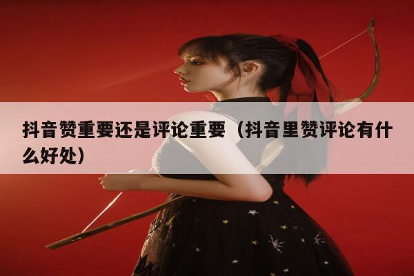 抖音赞重要还是评论重要(抖音里赞评论有什么好处) 第1张 抖音赞重要还是评论重要(抖音里赞评论有什么好处) 第1张