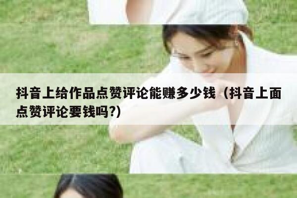抖音上给作品点赞评论能赚多少钱(抖音上面点赞评论要钱吗?) 第1张 抖音上给作品点赞评论能赚多少钱(抖音上面点赞评论要钱吗?) 第1张