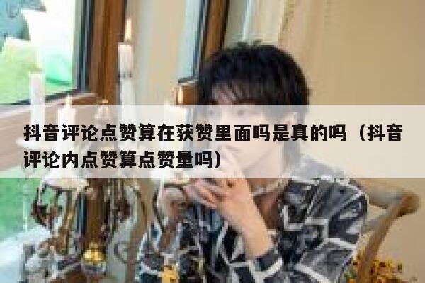 抖音评论点赞算在获赞里面吗是真的吗（抖音评论内点赞算点赞量吗） 第1张