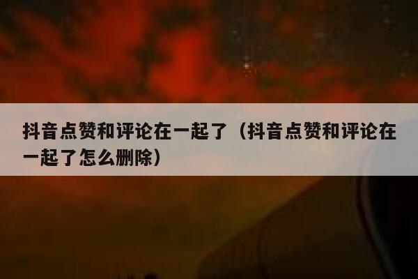 抖音点赞和评论在一起了(抖音点赞和评论在一起了怎么删除) 第1张 抖音点赞和评论在一起了(抖音点赞和评论在一起了怎么删除) 第1张