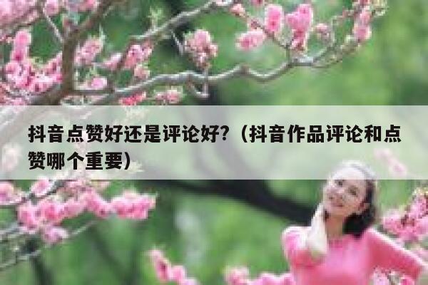 抖音点赞好还是评论好?（抖音作品评论和点赞哪个重要） 第1张