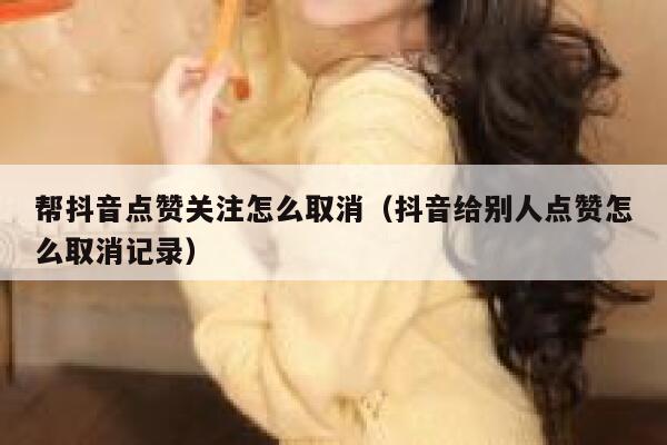 帮抖音点赞关注怎么取消(抖音给别人点赞怎么取消记录) 第1张 帮抖音点赞关注怎么取消(抖音给别人点赞怎么取消记录) 第1张