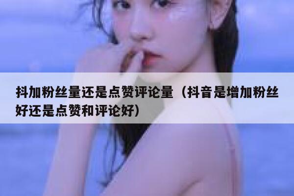 抖加粉丝量还是点赞评论量(抖音是增加粉丝好还是点赞和评论好) 第1张 抖加粉丝量还是点赞评论量(抖音是增加粉丝好还是点赞和评论好) 第1张