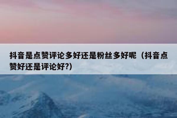 抖音是点赞评论多好还是粉丝多好呢(抖音点赞好还是评论好?) 第1张 抖音是点赞评论多好还是粉丝多好呢(抖音点赞好还是评论好?) 第1张