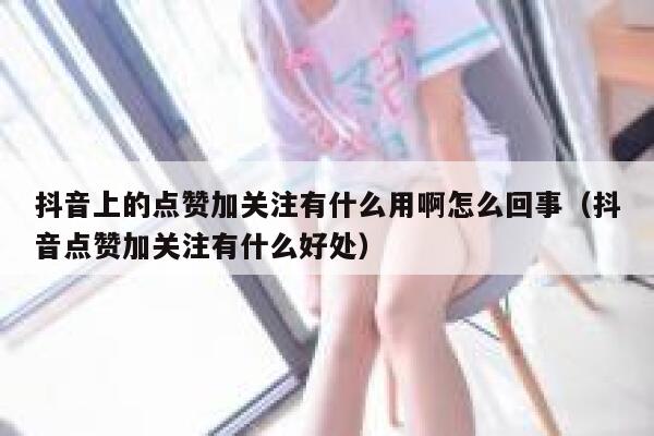 抖音上的点赞加关注有什么用啊怎么回事(抖音点赞加关注有什么好处) 第1张 抖音上的点赞加关注有什么用啊怎么回事(抖音点赞加关注有什么好处) 第1张