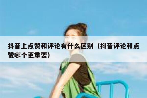 抖音上点赞和评论有什么区别(抖音评论和点赞哪个更重要) 第1张 抖音上点赞和评论有什么区别(抖音评论和点赞哪个更重要) 第1张