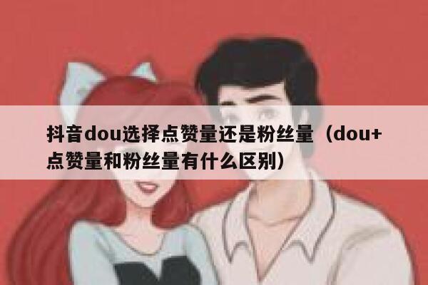 抖音dou选择点赞量还是粉丝量（dou+点赞量和粉丝量有什么区别） 第1张