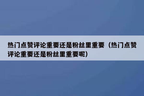 热门点赞评论重要还是粉丝里重要（热门点赞评论重要还是粉丝里重要呢） 第1张