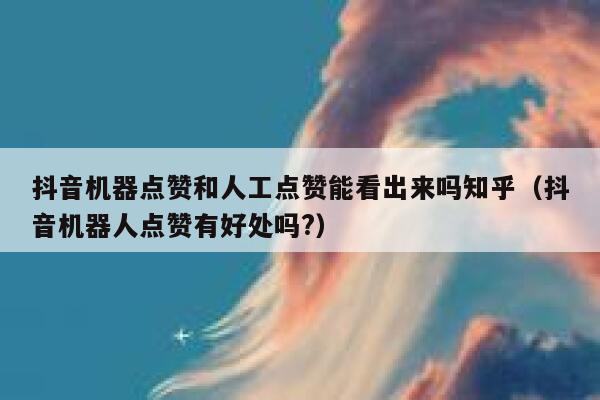 抖音机器点赞和人工点赞能看出来吗知乎（抖音机器人点赞有好处吗?） 第1张