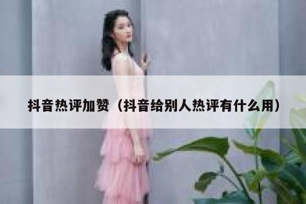 抖音热评加赞（抖音给别人热评有什么用） 第1张