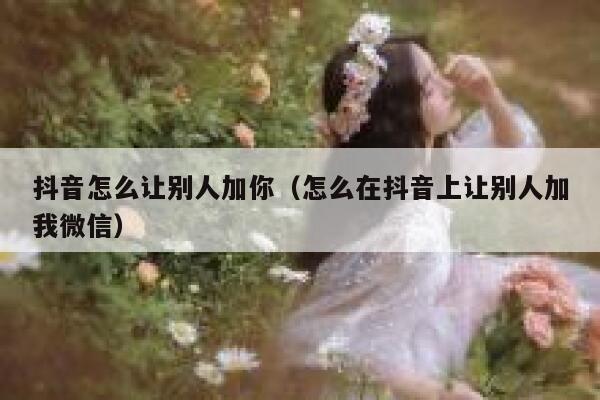 抖音怎么让别人加你（怎么在抖音上让别人加我微信） 第1张