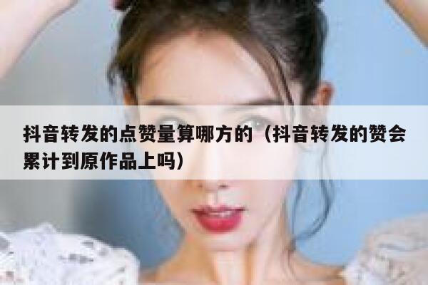 抖音转发的点赞量算哪方的（抖音转发的赞会累计到原作品上吗） 第1张