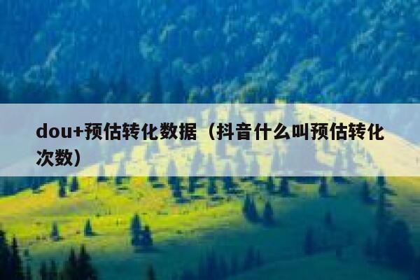 dou+预估转化数据（抖音什么叫预估转化次数） 第1张