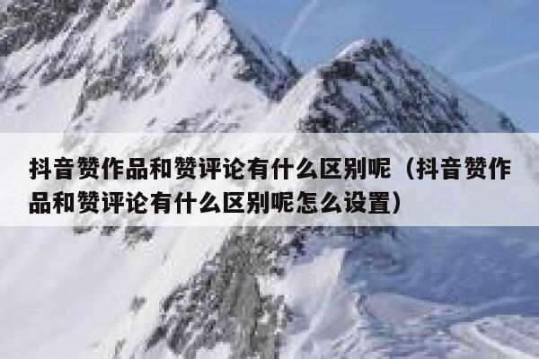 抖音赞作品和赞评论有什么区别呢（抖音赞作品和赞评论有什么区别呢怎么设置） 第1张