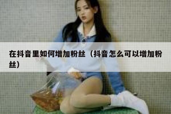 在抖音里如何增加粉丝(抖音怎么可以增加粉丝) 第1张 在抖音里如何增加粉丝(抖音怎么可以增加粉丝) 第1张