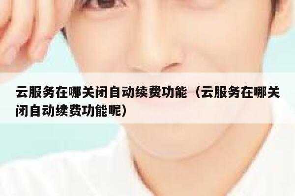 云服务在哪关闭自动续费功能（云服务在哪关闭自动续费功能呢） 第1张