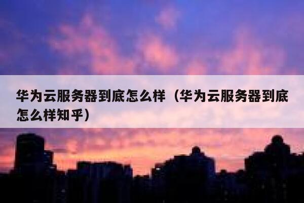 华为云服务器到底怎么样（华为云服务器到底怎么样知乎） 第1张