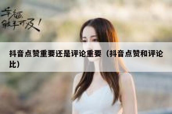 抖音点赞重要还是评论重要(抖音点赞和评论比) 第1张 抖音点赞重要还是评论重要(抖音点赞和评论比) 第1张