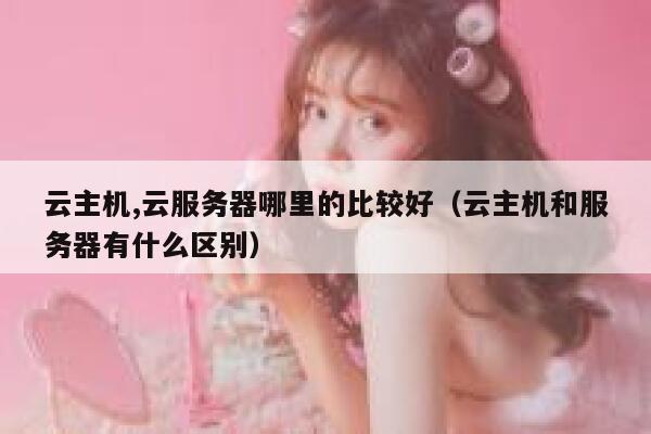 云主机,云服务器哪里的比较好（云主机和服务器有什么区别） 第1张
