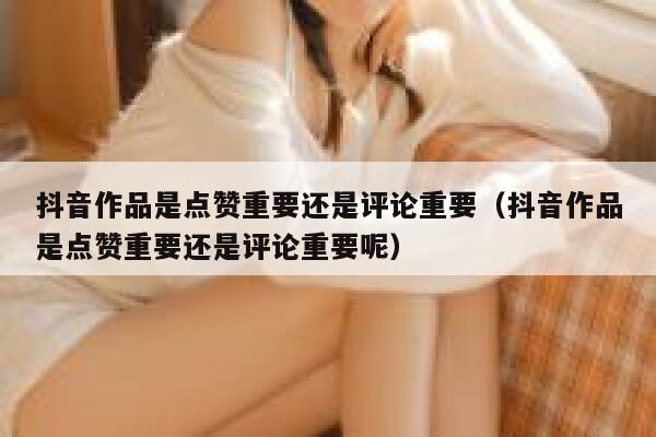 抖音作品是点赞重要还是评论重要（抖音作品是点赞重要还是评论重要呢） 第1张