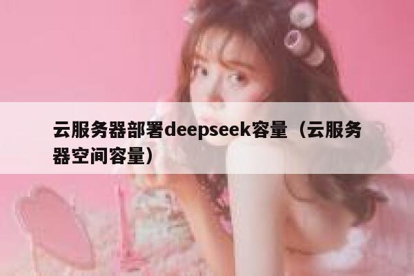 云服务器部署deepseek容量(云服务器空间容量) 第1张 云服务器部署deepseek容量(云服务器空间容量) 第1张
