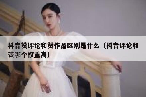 抖音赞评论和赞作品区别是什么（抖音评论和赞哪个权重高） 第1张