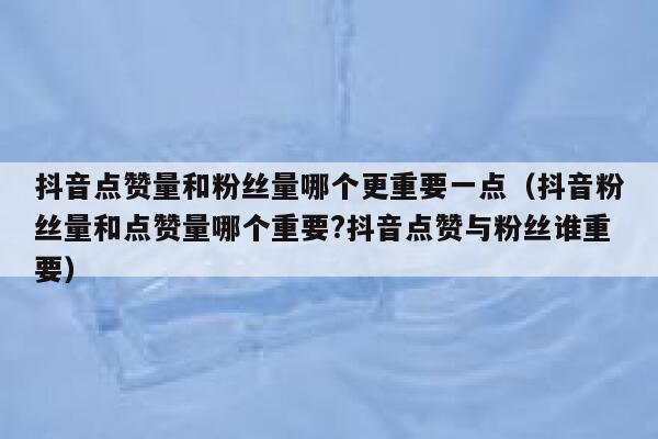 抖音点赞量和粉丝量哪个更重要一点（抖音粉丝量和点赞量哪个重要?抖音点赞与粉丝谁重要） 第1张