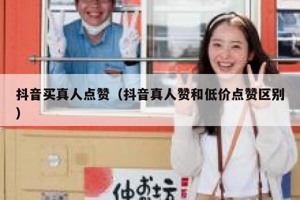 抖音买真人点赞（抖音真人赞和低价点赞区别） 第1张