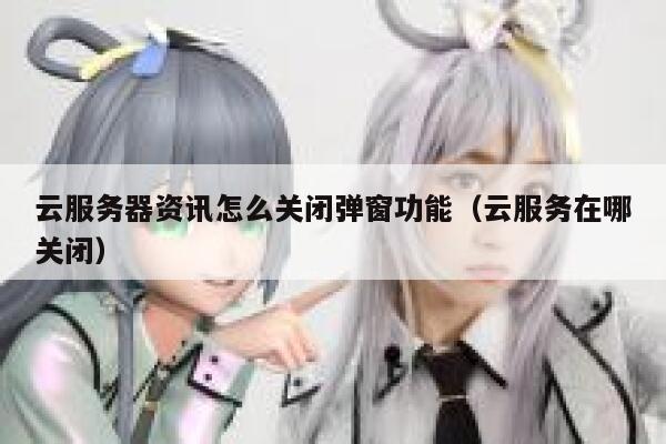 云服务器资讯怎么关闭弹窗功能（云服务在哪关闭） 第1张