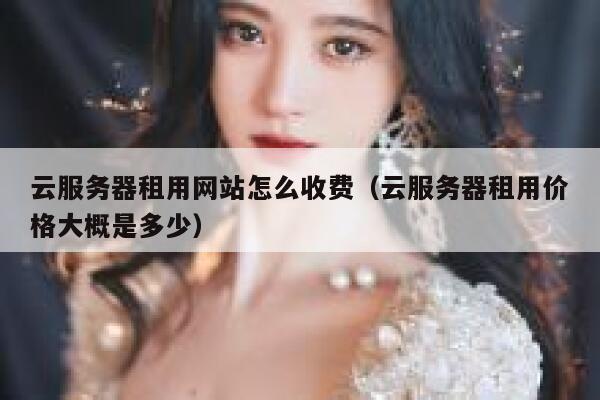 云服务器租用网站怎么收费（云服务器租用价格大概是多少） 第1张