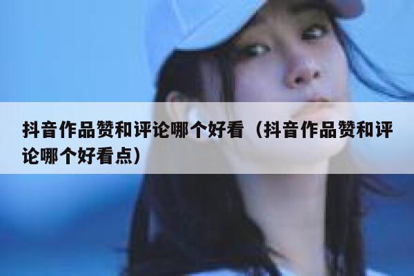 抖音作品赞和评论哪个好看（抖音作品赞和评论哪个好看点） 第1张