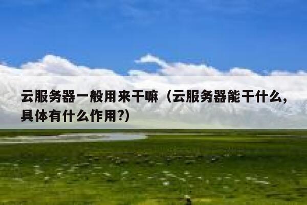 云服务器一般用来干嘛(云服务器能干什么,具体有什么作用?) 第1张 云服务器一般用来干嘛(云服务器能干什么,具体有什么作用?) 第1张