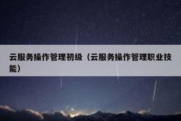 云服务操作管理初级(云服务操作管理职业技能) 第1张 云服务操作管理初级(云服务操作管理职业技能) 第1张