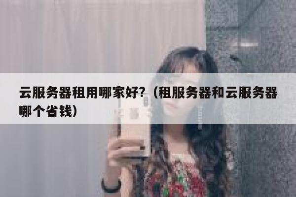 云服务器租用哪家好?(租服务器和云服务器哪个省钱) 第1张 云服务器租用哪家好?(租服务器和云服务器哪个省钱) 第1张