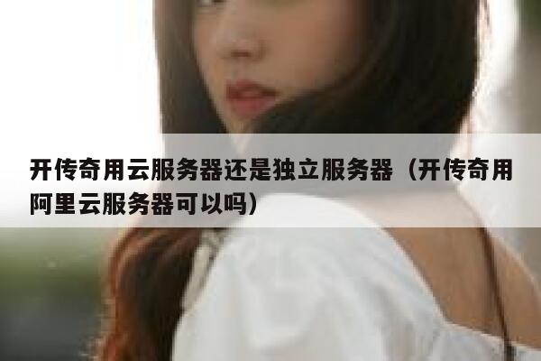 开传奇用云服务器还是独立服务器（开传奇用阿里云服务器可以吗） 第1张