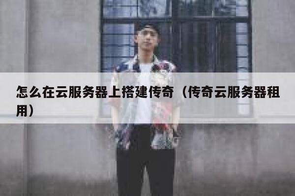 怎么在云服务器上搭建传奇（传奇云服务器租用） 第1张