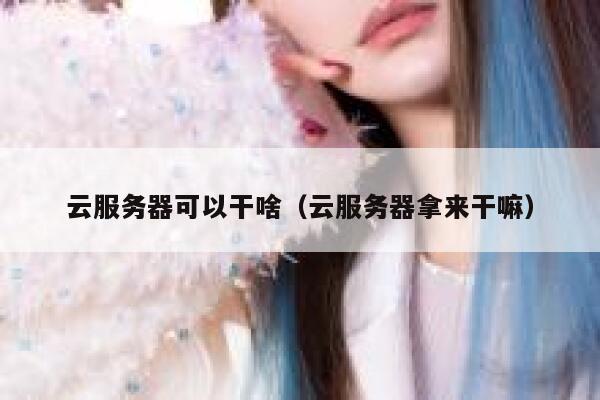 云服务器可以干啥（云服务器拿来干嘛） 第1张