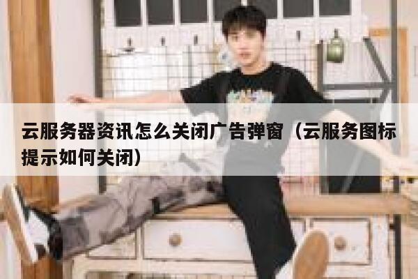 云服务器资讯怎么关闭广告弹窗（云服务图标提示如何关闭） 第1张