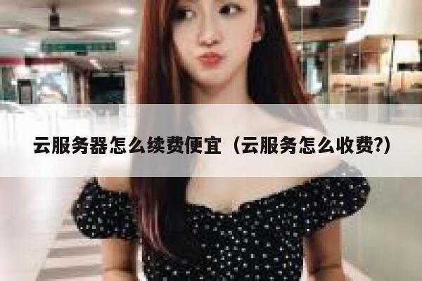 云服务器怎么续费便宜（云服务怎么收费?） 第1张