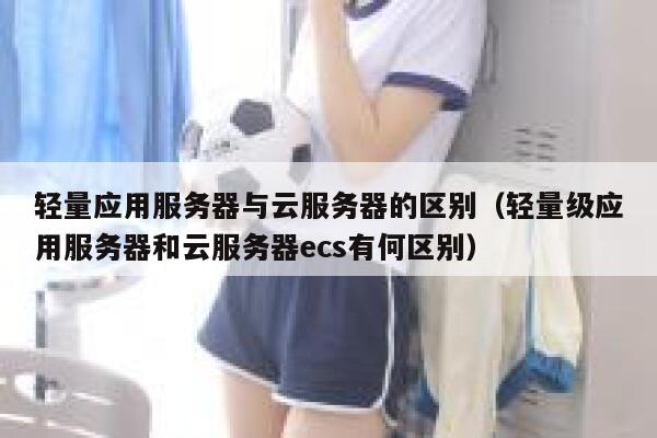 轻量应用服务器与云服务器的区别（轻量级应用服务器和云服务器ecs有何区别） 第1张