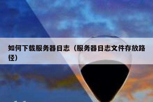 如何下载服务器日志(服务器日志文件存放路径) 第1张 如何下载服务器日志(服务器日志文件存放路径) 第1张