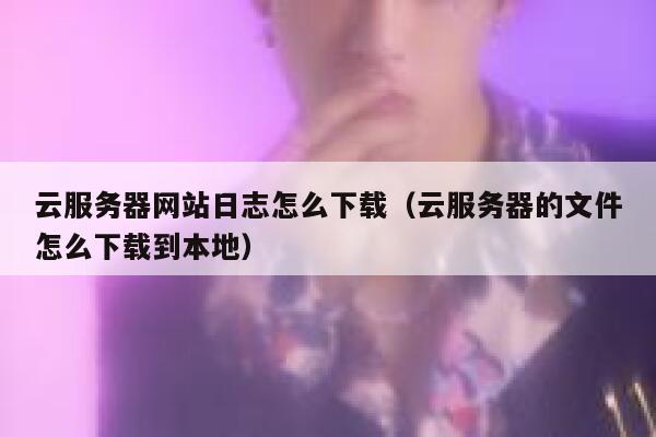 云服务器网站日志怎么下载（云服务器的文件怎么下载到本地） 第1张