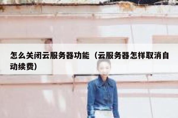 怎么关闭云服务器功能（云服务器怎样取消自动续费） 第1张