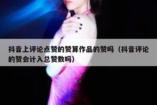 抖音上评论点赞的赞算作品的赞吗（抖音评论的赞会计入总赞数吗） 第1张