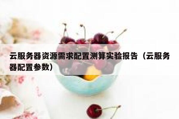 云服务器资源需求配置测算实验报告(云服务器配置参数) 第1张 云服务器资源需求配置测算实验报告(云服务器配置参数) 第1张