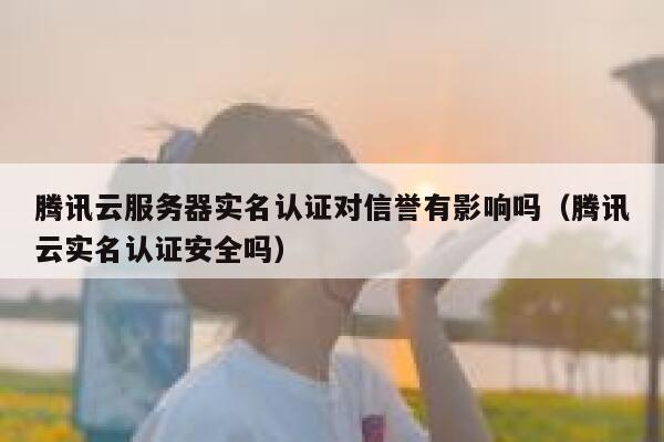 腾讯云服务器实名认证对信誉有影响吗（腾讯云实名认证安全吗） 第1张