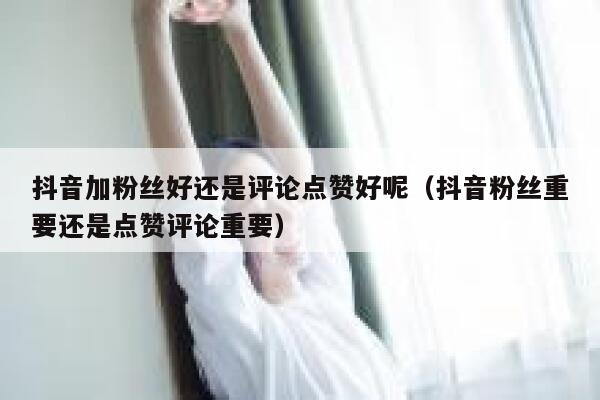 抖音加粉丝好还是评论点赞好呢（抖音粉丝重要还是点赞评论重要） 第1张