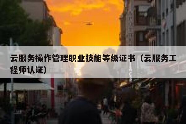 云服务操作管理职业技能等级证书（云服务工程师认证） 第1张