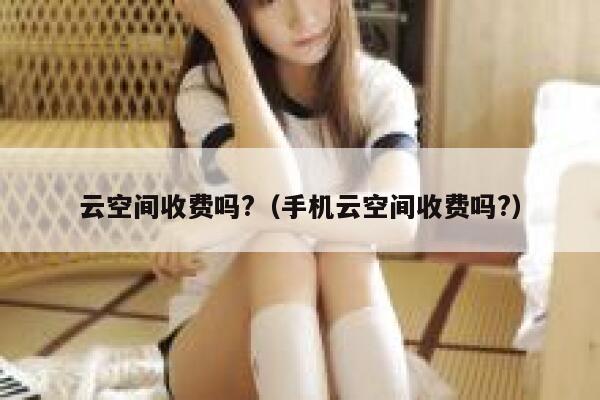 云空间收费吗?（手机云空间收费吗?） 第1张