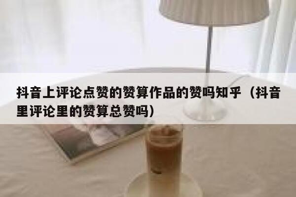 抖音上评论点赞的赞算作品的赞吗知乎（抖音里评论里的赞算总赞吗） 第1张